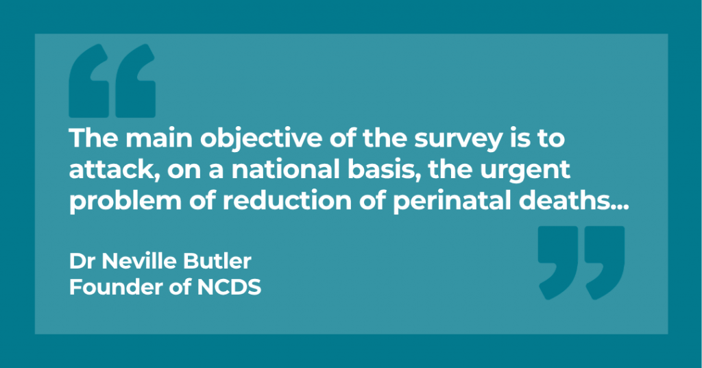 "The main objective of the survey is to attack, on a national basis, the urgent problem of reduction of perinatal deaths" Dr Neville Butler, Founder of NCDS