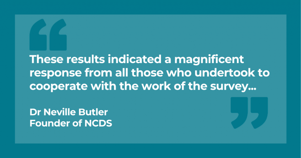"These results indicated a magnificent response from all those who undertook to cooperate with the work of the survey..." Dr Neville Butler Founder of NCDS